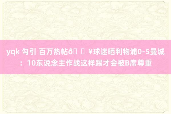 yqk 勾引 百万热帖🔥球迷晒利物浦0-5曼城:10东说念主作战这样踢才会被B席尊重