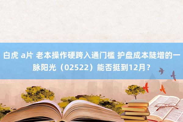 白虎 a片 老本操作硬跨入通门槛 护盘成本陡增的一脉阳光(02522)能否挺到12月?