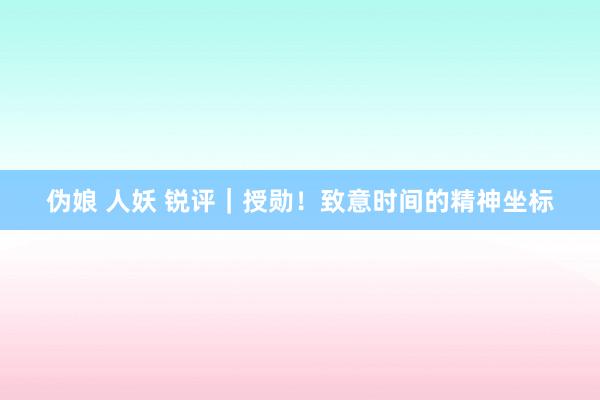 伪娘 人妖 锐评|授勋!致意时间的精神坐标