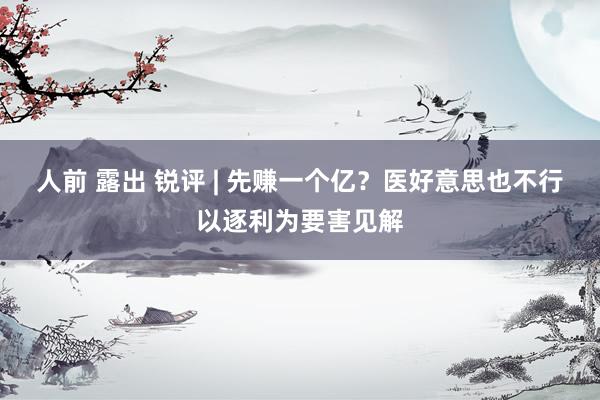 人前 露出 锐评 | 先赚一个亿?医好意思也不行以逐利为要害见解