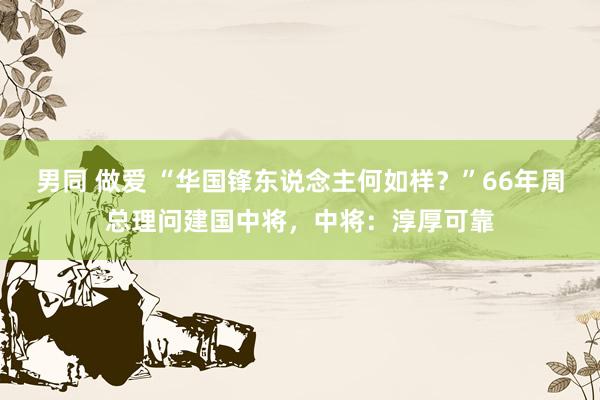 男同 做爱 “华国锋东说念主何如样?”66年周总理问建国中将,中将:淳厚可靠
