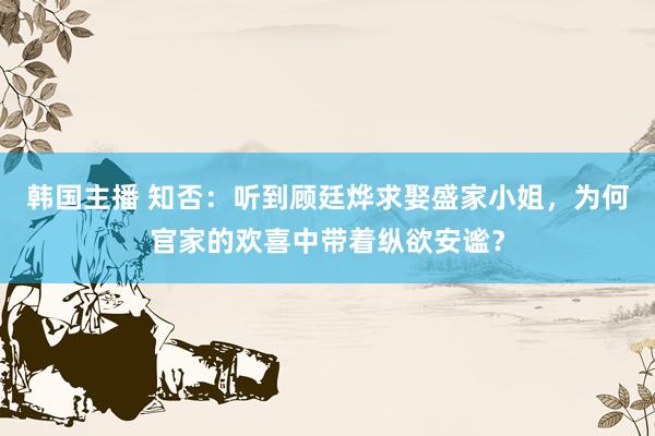 韩国主播 知否:听到顾廷烨求娶盛家小姐,为何官家的欢喜中带着纵欲安谧?