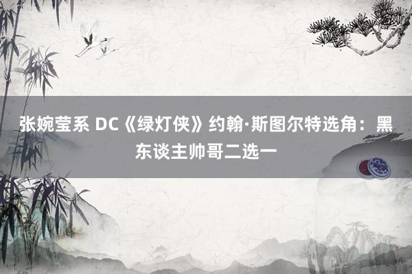 张婉莹系 DC《绿灯侠》约翰·斯图尔特选角:黑东谈主帅哥二选一