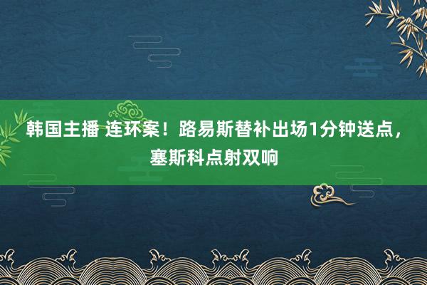 韩国主播 连环案!路易斯替补出场1分钟送点,塞斯科点射双响