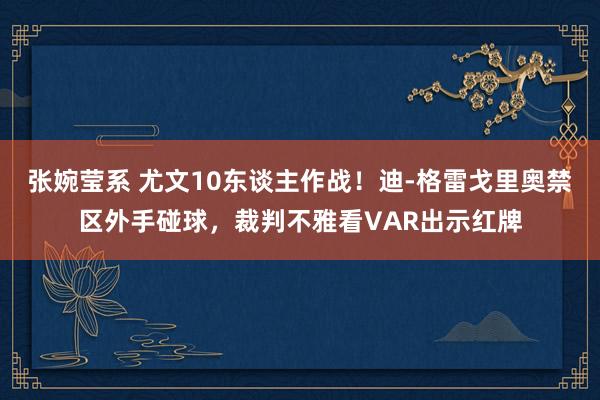 张婉莹系 尤文10东谈主作战!迪-格雷戈里奥禁区外手碰球,裁判不雅看VAR出示红牌