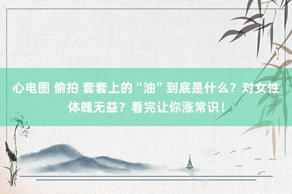 心电图 偷拍 套套上的“油”到底是什么?对女性体魄无益?看完让你涨常识!