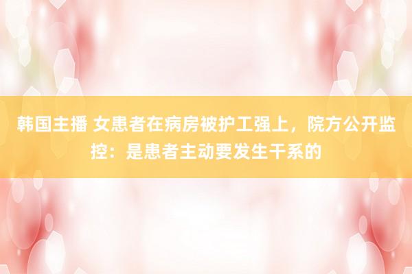 韩国主播 女患者在病房被护工强上,院方公开监控:是患者主动要发生干系的