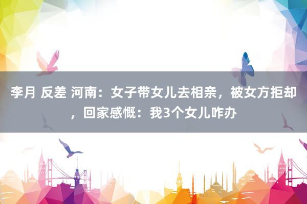 李月 反差 河南:女子带女儿去相亲,被女方拒却,回家感慨:我3个女儿咋办
