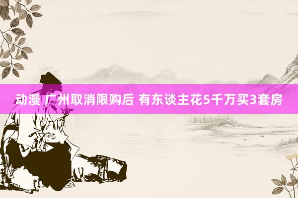 动漫 广州取消限购后 有东谈主花5千万买3套房