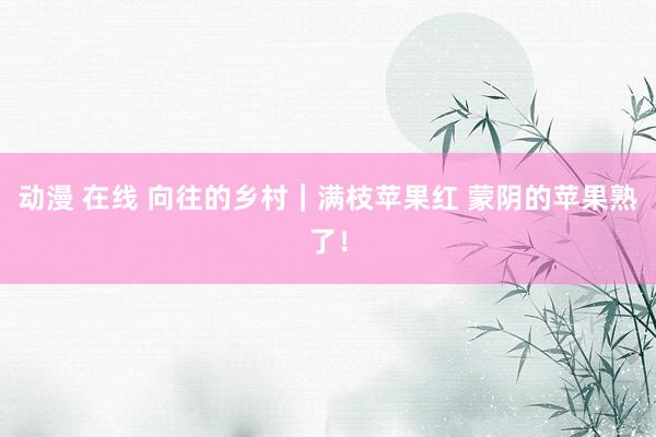 动漫 在线 向往的乡村|满枝苹果红 蒙阴的苹果熟了!