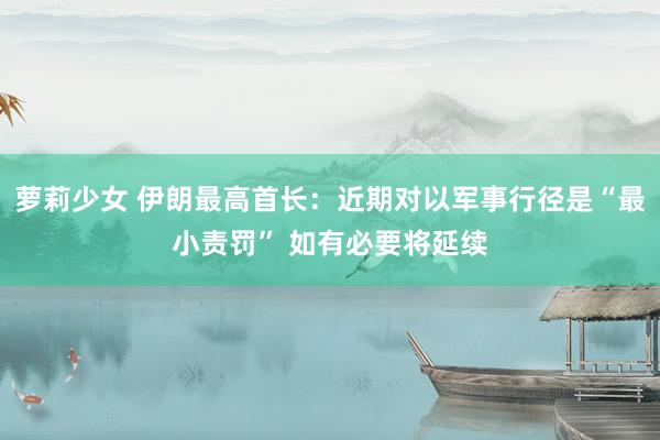 萝莉少女 伊朗最高首长:近期对以军事行径是“最小责罚” 如有必要将延续