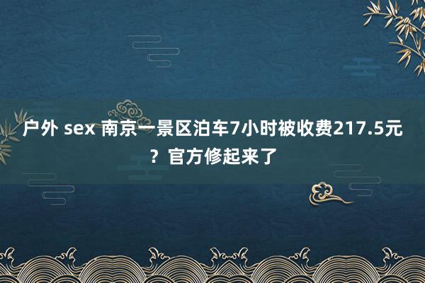 户外 sex 南京一景区泊车7小时被收费217.5元?官方修起来了