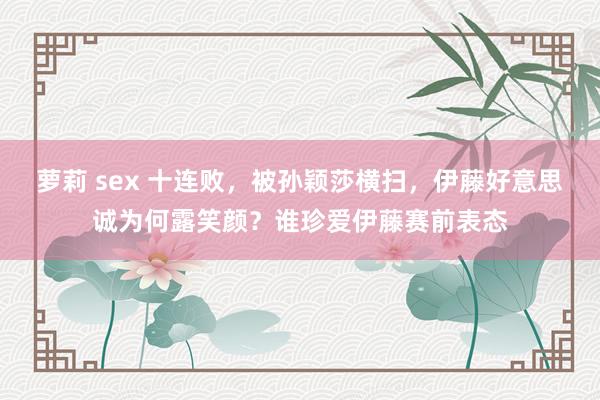 萝莉 sex 十连败,被孙颖莎横扫,伊藤好意思诚为何露笑颜?谁珍爱伊藤赛前表态