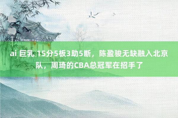ai 巨乳 15分5板3助5断,陈盈骏无缺融入北京队,周琦的CBA总冠军在招手了