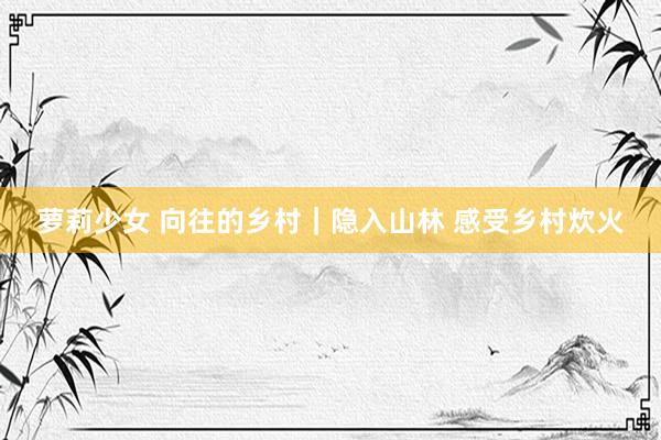 萝莉少女 向往的乡村|隐入山林 感受乡村炊火