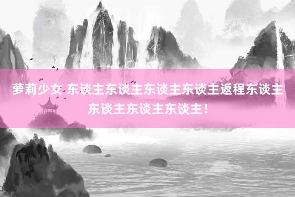 萝莉少女 东谈主东谈主东谈主东谈主返程东谈主东谈主东谈主东谈主!