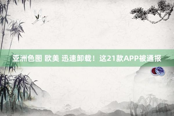 亚洲色图 欧美 迅速卸载!这21款APP被通报