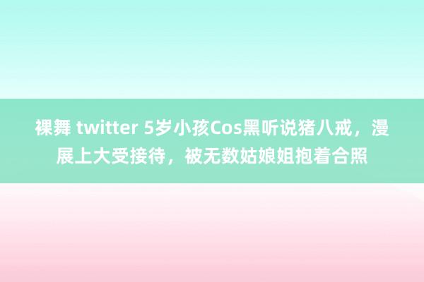 裸舞 twitter 5岁小孩Cos黑听说猪八戒,漫展上大受接待,被无数姑娘姐抱着合照
