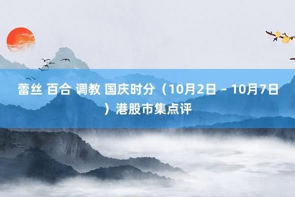 蕾丝 百合 调教 国庆时分(10月2日 – 10月7日)港股市集点评