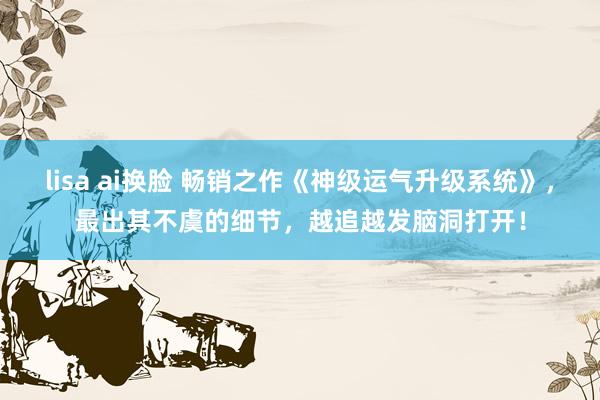 lisa ai换脸 畅销之作《神级运气升级系统》,最出其不虞的细节,越追越发脑洞打开!