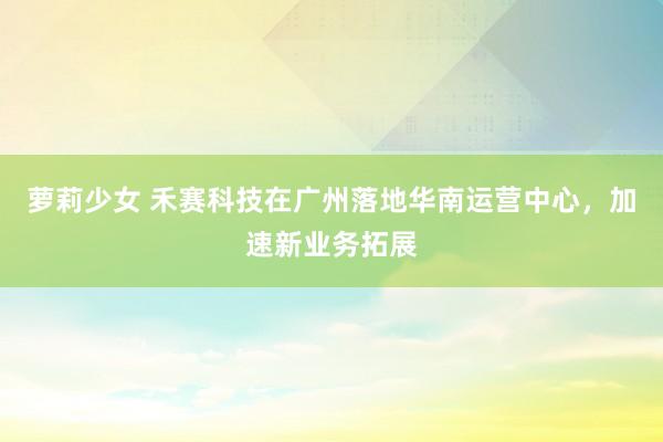 萝莉少女 禾赛科技在广州落地华南运营中心,加速新业务拓展