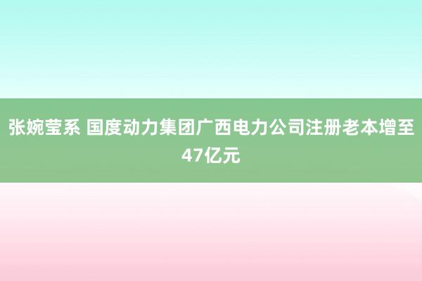 张婉莹系 国度动力集团广西电力公司注册老本增至47亿元