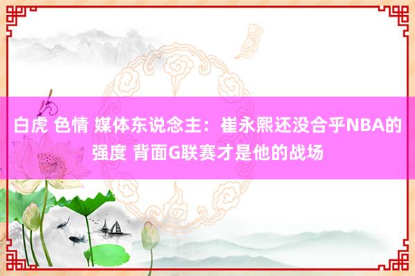 白虎 色情 媒体东说念主:崔永熙还没合乎NBA的强度 背面G联赛才是他的战场