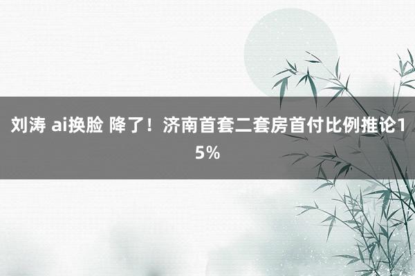 刘涛 ai换脸 降了!济南首套二套房首付比例推论15%