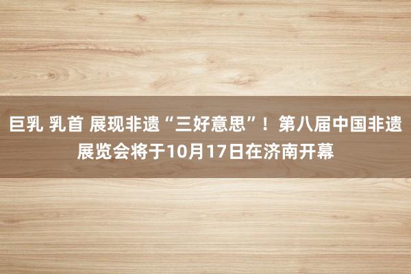 巨乳 乳首 展现非遗“三好意思”!第八届中国非遗展览会将于10月17日在济南开幕