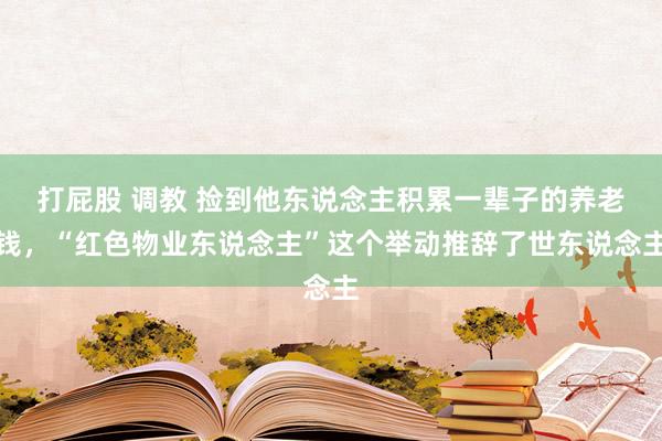 打屁股 调教 捡到他东说念主积累一辈子的养老钱,“红色物业东说念主”这个举动推辞了世东说念主