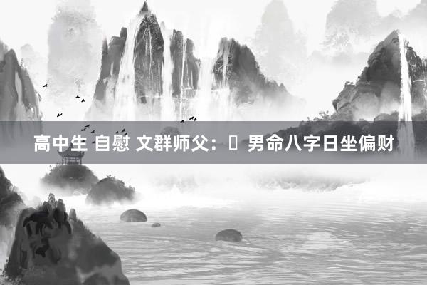 高中生 自慰 文群师父:男命八字日坐偏财