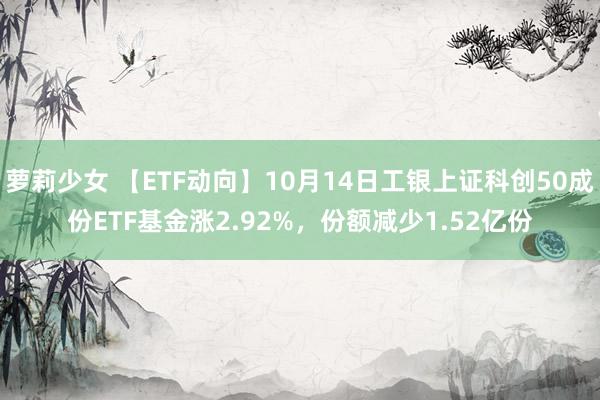 萝莉少女 【ETF动向】10月14日工银上证科创50成份ETF基金涨2.92%,份额减少1.52亿份