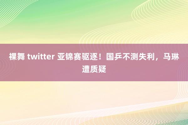 裸舞 twitter 亚锦赛驱逐!国乒不测失利,马琳遭质疑