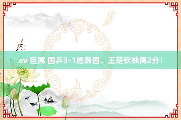 av 巨屌 国乒3-1胜韩国,王楚钦独得2分!