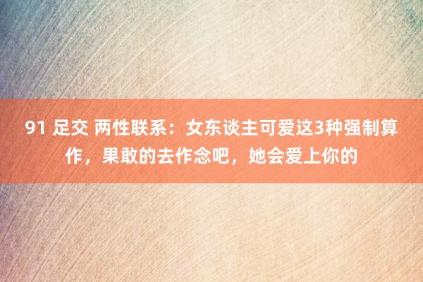 91 足交 两性联系:女东谈主可爱这3种强制算作,果敢的去作念吧,她会爱上你的