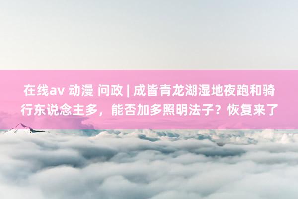 在线av 动漫 问政 | 成皆青龙湖湿地夜跑和骑行东说念主多,能否加多照明法子?恢复来了