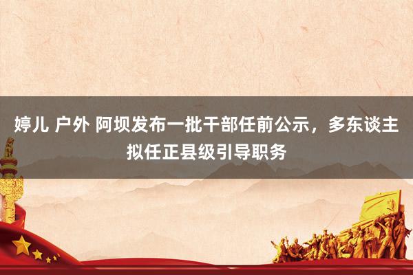 婷儿 户外 阿坝发布一批干部任前公示,多东谈主拟任正县级引导职务
