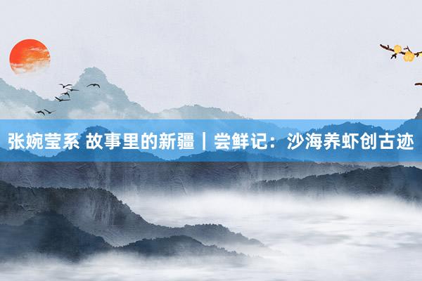 张婉莹系 故事里的新疆|尝鲜记:沙海养虾创古迹