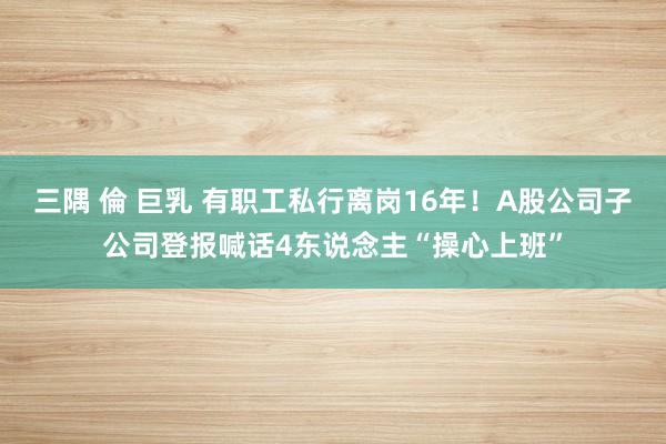 三隅 倫 巨乳 有职工私行离岗16年!A股公司子公司登报喊话4东说念主“操心上班”