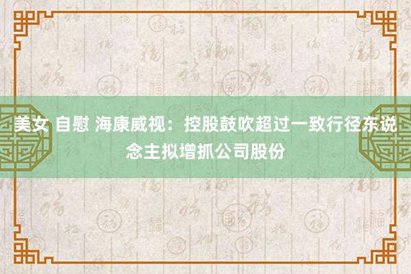 美女 自慰 海康威视:控股鼓吹超过一致行径东说念主拟增抓公司股份