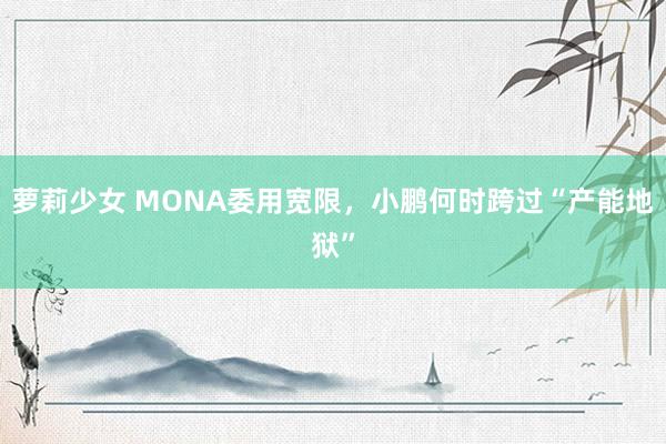 萝莉少女 MONA委用宽限,小鹏何时跨过“产能地狱”