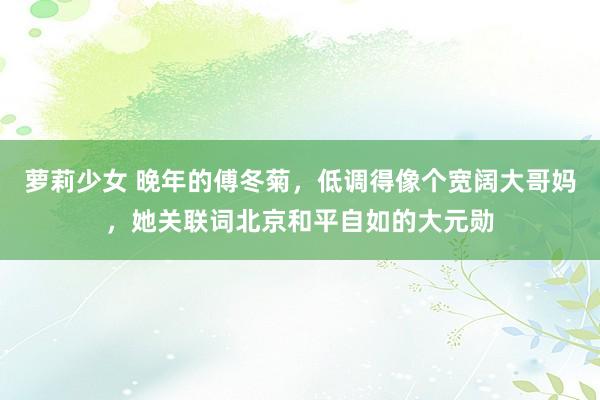 萝莉少女 晚年的傅冬菊,低调得像个宽阔大哥妈,她关联词北京和平自如的大元勋