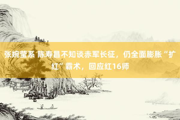 张婉莹系 陈寿昌不知谈赤军长征,仍全面膨胀“扩红”霸术,回应红16师