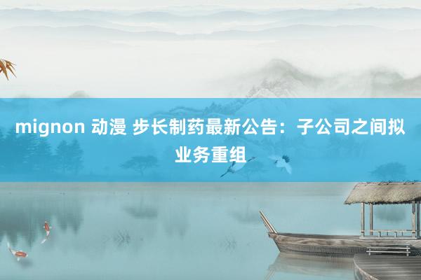mignon 动漫 步长制药最新公告:子公司之间拟业务重组