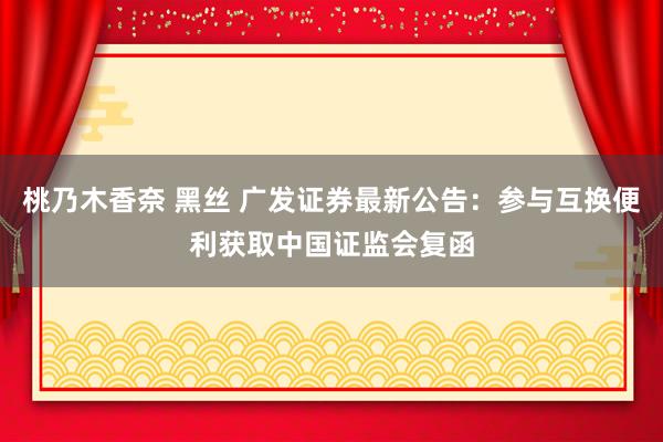 桃乃木香奈 黑丝 广发证券最新公告:参与互换便利获取中国证监会复函