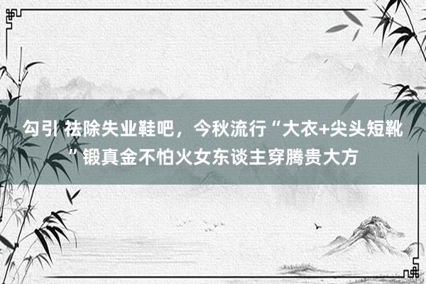 勾引 祛除失业鞋吧,今秋流行“大衣+尖头短靴”锻真金不怕火女东谈主穿腾贵大方
