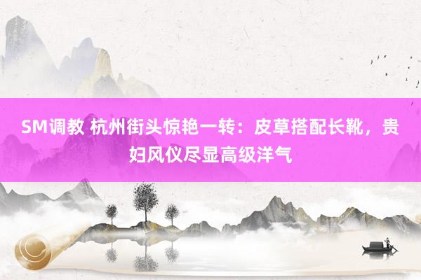 SM调教 杭州街头惊艳一转:皮草搭配长靴,贵妇风仪尽显高级洋气