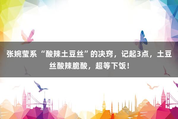张婉莹系 “酸辣土豆丝”的决窍,记起3点,土豆丝酸辣脆酸,超等下饭!