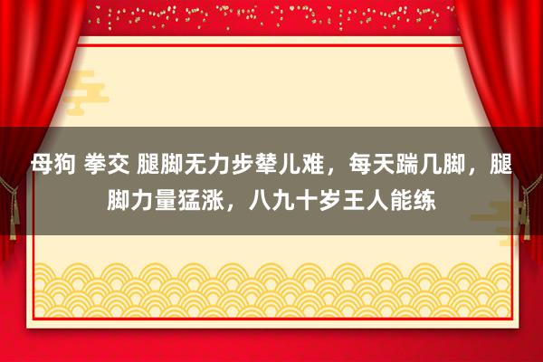 母狗 拳交 腿脚无力步辇儿难,每天踹几脚,腿脚力量猛涨,八九十岁王人能练