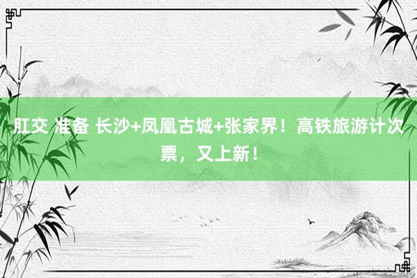 肛交 准备 长沙+凤凰古城+张家界!高铁旅游计次票,又上新!